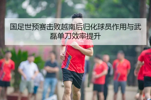 国足世预赛击败越南后归化球员作用与武磊单刀效率提升