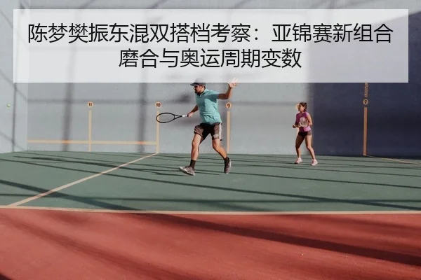陈梦樊振东混双搭档考察：亚锦赛新组合磨合与奥运周期变数
